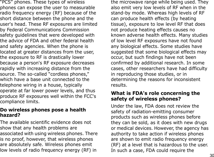 30“PCS” phones. These types of wireless phones can expose the user to measurable radio frequency energy (RF) because of the short distance between the phone and the user&apos;s head. These RF exposures are limited by Federal Communications Commission safety guidelines that were developed with the advice of FDA and other federal health and safety agencies. When the phone is located at greater distances from the user, the exposure to RF is drastically lower because a person&apos;s RF exposure decreases rapidly with increasing distance from the source. The so-called “cordless phones,” which have a base unit connected to the telephone wiring in a house, typically operate at far lower power levels, and thus produce RF exposures well within the FCC&apos;s compliance limits.Do wireless phones pose a health hazard?The available scientific evidence does not show that any health problems are associated with using wireless phones. There is no proof, however, that wireless phones are absolutely safe. Wireless phones emit low levels of radio frequency energy (RF) in the microwave range while being used. They also emit very low levels of RF when in the stand-by mode. Whereas high levels of RF can produce health effects (by heating tissue), exposure to low level RF that does not produce heating effects causes no known adverse health effects. Many studies of low level RF exposures have not found any biological effects. Some studies have suggested that some biological effects may occur, but such findings have not been confirmed by additional research. In some cases, other researchers have had difficulty in reproducing those studies, or in determining the reasons for inconsistent results.What is FDA&apos;s role concerning the safety of wireless phones?Under the law, FDA does not review the safety of radiation-emitting consumer products such as wireless phones before they can be sold, as it does with new drugs or medical devices. However, the agency has authority to take action if wireless phones are shown to emit radio frequency energy (RF) at a level that is hazardous to the user. In such a case, FDA could require the 