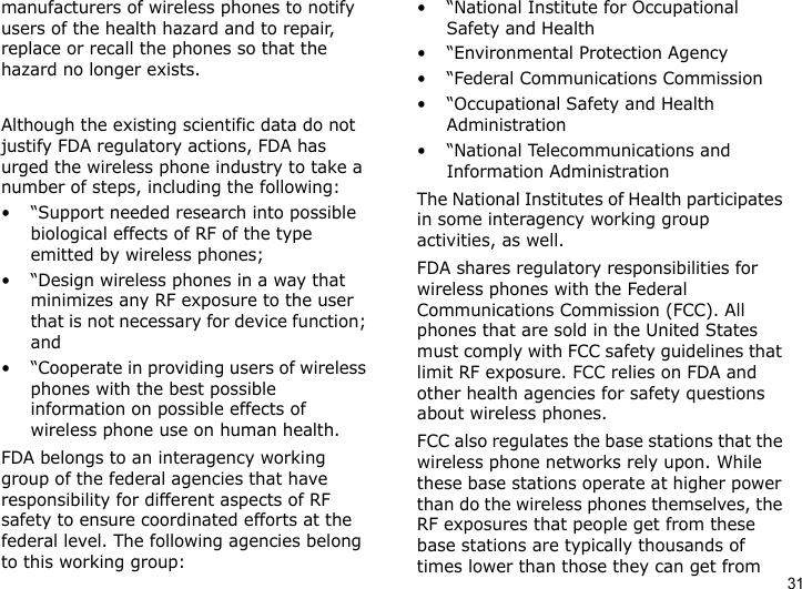 31manufacturers of wireless phones to notify users of the health hazard and to repair, replace or recall the phones so that the hazard no longer exists.Although the existing scientific data do not justify FDA regulatory actions, FDA has urged the wireless phone industry to take a number of steps, including the following:• “Support needed research into possible biological effects of RF of the type emitted by wireless phones;• “Design wireless phones in a way that minimizes any RF exposure to the user that is not necessary for device function; and• “Cooperate in providing users of wireless phones with the best possible information on possible effects of wireless phone use on human health.FDA belongs to an interagency working group of the federal agencies that have responsibility for different aspects of RF safety to ensure coordinated efforts at the federal level. The following agencies belong to this working group:•“National Institute for Occupational Safety and Health• “Environmental Protection Agency• “Federal Communications Commission• “Occupational Safety and Health Administration• “National Telecommunications and Information AdministrationThe National Institutes of Health participates in some interagency working group activities, as well.FDA shares regulatory responsibilities for wireless phones with the Federal Communications Commission (FCC). All phones that are sold in the United States must comply with FCC safety guidelines that limit RF exposure. FCC relies on FDA and other health agencies for safety questions about wireless phones.FCC also regulates the base stations that the wireless phone networks rely upon. While these base stations operate at higher power than do the wireless phones themselves, the RF exposures that people get from these base stations are typically thousands of times lower than those they can get from 