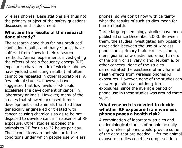 32Health and safety informationwireless phones. Base stations are thus not the primary subject of the safety questions discussed in this document.What are the results of the research done already?The research done thus far has produced conflicting results, and many studies have suffered from flaws in their research methods. Animal experiments investigating the effects of radio frequency energy (RF) exposures characteristic of wireless phones have yielded conflicting results that often cannot be repeated in other laboratories. A few animal studies, however, have suggested that low levels of RF could accelerate the development of cancer in laboratory animals. However, many of the studies that showed increased tumor development used animals that had been genetically engineered or treated with cancer-causing chemicals so as to be pre-disposed to develop cancer in absence of RF exposure. Other studies exposed the animals to RF for up to 22 hours per day. These conditions are not similar to the conditions under which people use wireless phones, so we don&apos;t know with certainty what the results of such studies mean for human health.Three large epidemiology studies have been published since December 2000. Between them, the studies investigated any possible association between the use of wireless phones and primary brain cancer, glioma, meningioma, or acoustic neuroma, tumors of the brain or salivary gland, leukemia, or other cancers. None of the studies demonstrated the existence of any harmful health effects from wireless phones RF exposures. However, none of the studies can answer questions about long-term exposures, since the average period of phone use in these studies was around three years.What research is needed to decide whether RF exposure from wireless phones poses a health risk?A combination of laboratory studies and epidemiological studies of people actually using wireless phones would provide some of the data that are needed. Lifetime animal exposure studies could be completed in a 