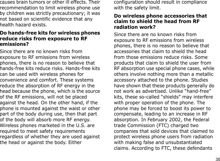 35causes brain tumors or other ill effects. Their recommendation to limit wireless phone use by children was strictly precautionary; it was not based on scientific evidence that any health hazard exists. Do hands-free kits for wireless phones reduce risks from exposure to RF emissions?Since there are no known risks from exposure to RF emissions from wireless phones, there is no reason to believe that hands-free kits reduce risks. Hands-free kits can be used with wireless phones for convenience and comfort. These systems reduce the absorption of RF energy in the head because the phone, which is the source of the RF emissions, will not be placed against the head. On the other hand, if the phone is mounted against the waist or other part of the body during use, then that part of the body will absorb more RF energy. Wireless phones marketed in the U.S. are required to meet safety requirements regardless of whether they are used against the head or against the body. Either configuration should result in compliance with the safety limit.Do wireless phone accessories that claim to shield the head from RF radiation work?Since there are no known risks from exposure to RF emissions from wireless phones, there is no reason to believe that accessories that claim to shield the head from those emissions reduce risks. Some products that claim to shield the user from RF absorption use special phone cases, while others involve nothing more than a metallic accessory attached to the phone. Studies have shown that these products generally do not work as advertised. Unlike “hand-free” kits, these so-called “shields” may interfere with proper operation of the phone. The phone may be forced to boost its power to compensate, leading to an increase in RF absorption. In February 2002, the Federal trade Commission (FTC) charged two companies that sold devices that claimed to protect wireless phone users from radiation with making false and unsubstantiated claims. According to FTC, these defendants 
