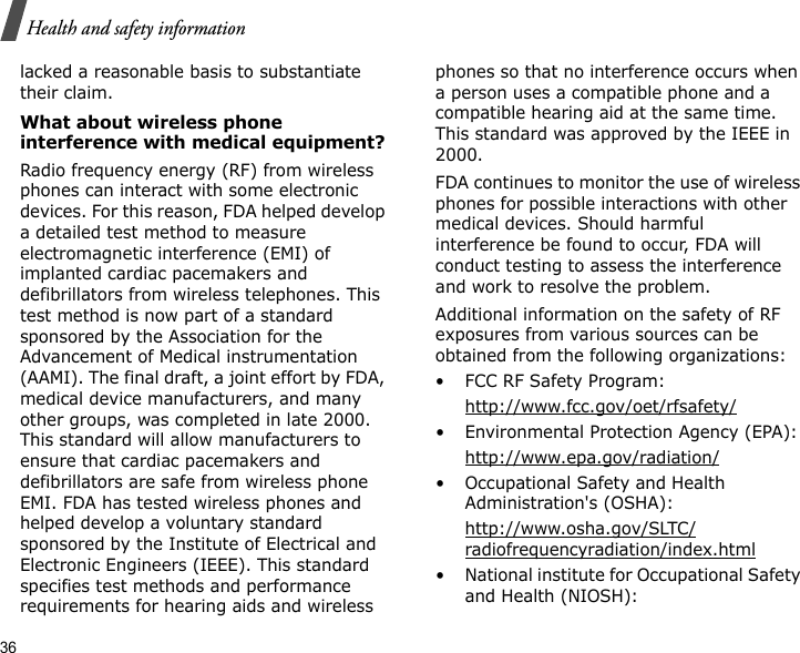 36Health and safety informationlacked a reasonable basis to substantiate their claim.What about wireless phone interference with medical equipment?Radio frequency energy (RF) from wireless phones can interact with some electronic devices. For this reason, FDA helped develop a detailed test method to measure electromagnetic interference (EMI) of implanted cardiac pacemakers and defibrillators from wireless telephones. This test method is now part of a standard sponsored by the Association for the Advancement of Medical instrumentation (AAMI). The final draft, a joint effort by FDA, medical device manufacturers, and many other groups, was completed in late 2000. This standard will allow manufacturers to ensure that cardiac pacemakers and defibrillators are safe from wireless phone EMI. FDA has tested wireless phones and helped develop a voluntary standard sponsored by the Institute of Electrical and Electronic Engineers (IEEE). This standard specifies test methods and performance requirements for hearing aids and wireless phones so that no interference occurs when a person uses a compatible phone and a compatible hearing aid at the same time. This standard was approved by the IEEE in 2000.FDA continues to monitor the use of wireless phones for possible interactions with other medical devices. Should harmful interference be found to occur, FDA will conduct testing to assess the interference and work to resolve the problem.Additional information on the safety of RF exposures from various sources can be obtained from the following organizations:• FCC RF Safety Program:http://www.fcc.gov/oet/rfsafety/• Environmental Protection Agency (EPA):http://www.epa.gov/radiation/• Occupational Safety and Health Administration&apos;s (OSHA): http://www.osha.gov/SLTC/radiofrequencyradiation/index.html• National institute for Occupational Safety and Health (NIOSH):