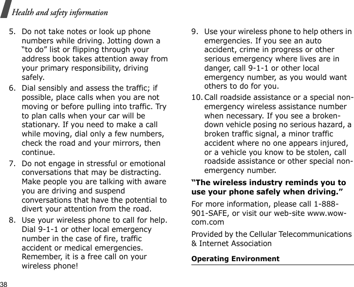 38Health and safety information5. Do not take notes or look up phone numbers while driving. Jotting down a “to do” list or flipping through your address book takes attention away from your primary responsibility, driving safely.6. Dial sensibly and assess the traffic; if possible, place calls when you are not moving or before pulling into traffic. Try to plan calls when your car will be stationary. If you need to make a call while moving, dial only a few numbers, check the road and your mirrors, then continue.7. Do not engage in stressful or emotional conversations that may be distracting. Make people you are talking with aware you are driving and suspend conversations that have the potential to divert your attention from the road.8. Use your wireless phone to call for help. Dial 9-1-1 or other local emergency number in the case of fire, traffic accident or medical emergencies. Remember, it is a free call on your wireless phone!9. Use your wireless phone to help others in emergencies. If you see an auto accident, crime in progress or other serious emergency where lives are in danger, call 9-1-1 or other local emergency number, as you would want others to do for you.10. Call roadside assistance or a special non-emergency wireless assistance number when necessary. If you see a broken-down vehicle posing no serious hazard, a broken traffic signal, a minor traffic accident where no one appears injured, or a vehicle you know to be stolen, call roadside assistance or other special non-emergency number.“The wireless industry reminds you to use your phone safely when driving.”For more information, please call 1-888-901-SAFE, or visit our web-site www.wow-com.comProvided by the Cellular Telecommunications &amp; Internet AssociationOperating Environment