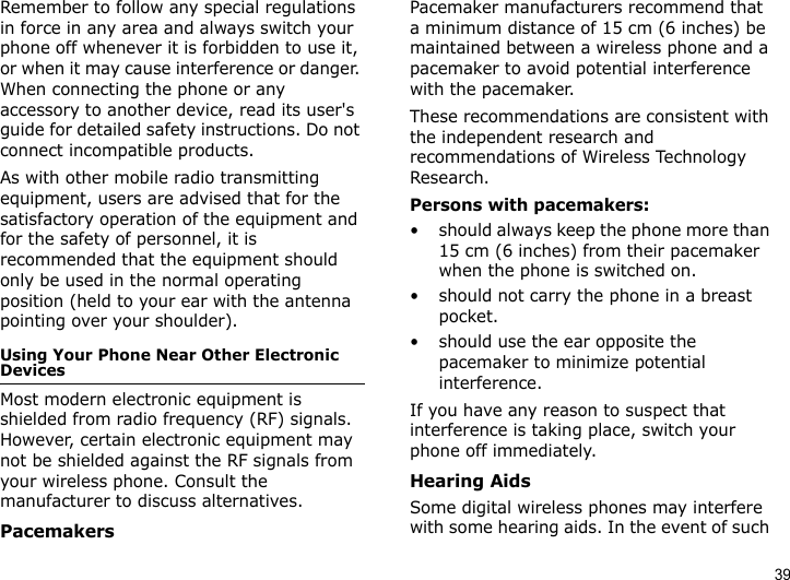 39Remember to follow any special regulations in force in any area and always switch your phone off whenever it is forbidden to use it, or when it may cause interference or danger. When connecting the phone or any accessory to another device, read its user&apos;s guide for detailed safety instructions. Do not connect incompatible products.As with other mobile radio transmitting equipment, users are advised that for the satisfactory operation of the equipment and for the safety of personnel, it is recommended that the equipment should only be used in the normal operating position (held to your ear with the antenna pointing over your shoulder).Using Your Phone Near Other Electronic DevicesMost modern electronic equipment is shielded from radio frequency (RF) signals. However, certain electronic equipment may not be shielded against the RF signals from your wireless phone. Consult the manufacturer to discuss alternatives.PacemakersPacemaker manufacturers recommend that a minimum distance of 15 cm (6 inches) be maintained between a wireless phone and a pacemaker to avoid potential interference with the pacemaker.These recommendations are consistent with the independent research and recommendations of Wireless Technology Research.Persons with pacemakers:• should always keep the phone more than 15 cm (6 inches) from their pacemaker when the phone is switched on.• should not carry the phone in a breast pocket.• should use the ear opposite the pacemaker to minimize potential interference.If you have any reason to suspect that interference is taking place, switch your phone off immediately.Hearing AidsSome digital wireless phones may interfere with some hearing aids. In the event of such 
