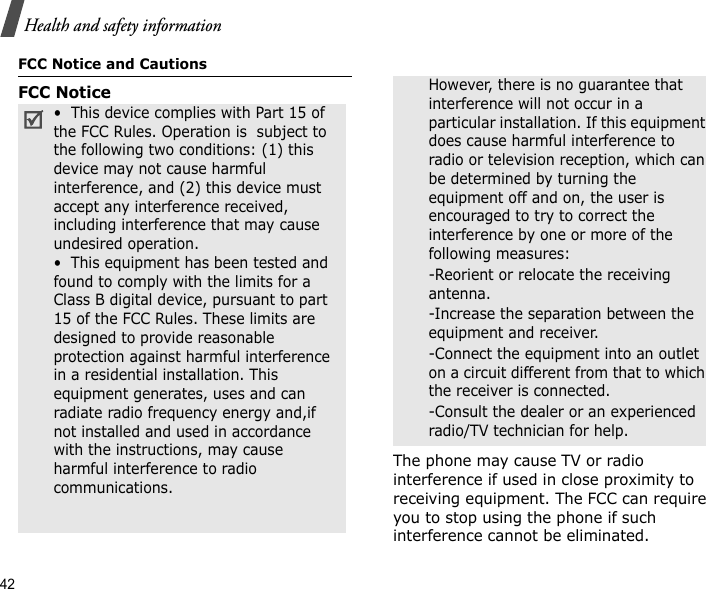 42Health and safety informationFCC Notice and CautionsFCC NoticeThe phone may cause TV or radio interference if used in close proximity to receiving equipment. The FCC can require you to stop using the phone if such interference cannot be eliminated.•  This device complies with Part 15 of the FCC Rules. Operation is  subject to the following two conditions: (1) this device may not cause harmful interference, and (2) this device must accept any interference received, including interference that may cause undesired operation.•  This equipment has been tested and found to comply with the limits for a Class B digital device, pursuant to part 15 of the FCC Rules. These limits are designed to provide reasonable protection against harmful interference in a residential installation. This equipment generates, uses and can radiate radio frequency energy and,if not installed and used in accordance with the instructions, may cause harmful interference to radio communications. However, there is no guarantee that interference will not occur in a particular installation. If this equipment does cause harmful interference to radio or television reception, which can be determined by turning the equipment off and on, the user is encouraged to try to correct the interference by one or more of the following measures:-Reorient or relocate the receiving antenna. -Increase the separation between the equipment and receiver. -Connect the equipment into an outlet on a circuit different from that to which the receiver is connected. -Consult the dealer or an experienced radio/TV technician for help.