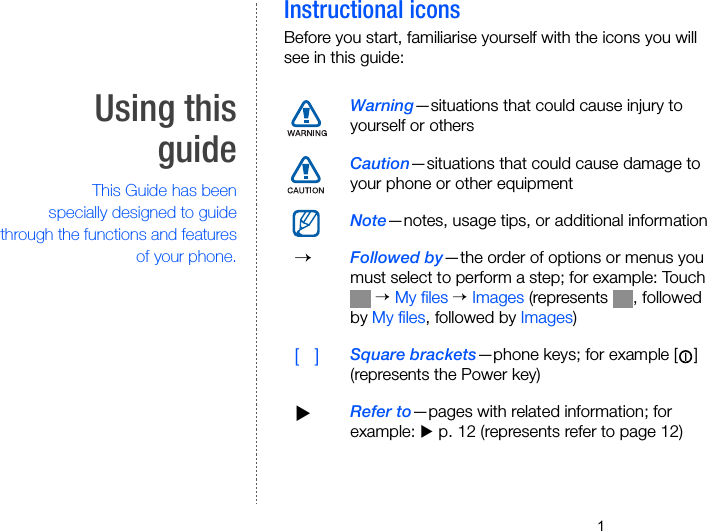 1Using thisguide                  This Guide has beenspecially designed to guidethrough the functions and featuresof your phone.Instructional iconsBefore you start, familiarise yourself with the icons you will see in this guide:Warning—situations that could cause injury to yourself or othersCaution—situations that could cause damage to your phone or other equipmentNote—notes, usage tips, or additional information  → Followed by—the order of options or menus you must select to perform a step; for example: Touch  → My files → Images (represents  , followed by My files, followed by Images)  [   ] Square brackets—phone keys; for example [ ] (represents the Power key) XRefer to—pages with related information; for example: X p. 12 (represents refer to page 12)