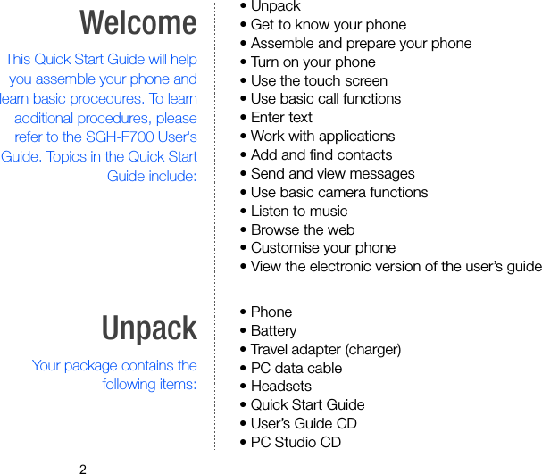 2WelcomeThis Quick Start Guide will helpyou assemble your phone andlearn basic procedures. To learnadditional procedures, pleaserefer to the SGH-F700 User&apos;sGuide. Topics in the Quick StartGuide include:• Unpack• Get to know your phone• Assemble and prepare your phone• Turn on your phone• Use the touch screen• Use basic call functions• Enter text• Work with applications• Add and find contacts• Send and view messages• Use basic camera functions• Listen to music• Browse the web• Customise your phone• View the electronic version of the user’s guideUnpackYour package contains thefollowing items:• Phone• Battery• Travel adapter (charger)• PC data cable• Headsets• Quick Start Guide• User’s Guide CD• PC Studio CD