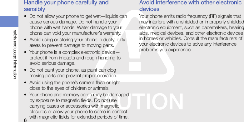6safety and usage informationHandle your phone carefully and sensibly• Do not allow your phone to get wet—liquids can cause serious damage. Do not handle your phone with wet hands. Water damage to your phone can void your manufacturer’s warranty.• Avoid using or storing your phone in dusty, dirty areas to prevent damage to moving parts.• Your phone is a complex electronic device—protect it from impacts and rough handling to avoid serious damage.• Do not paint your phone, as paint can clog moving parts and prevent proper operation.• Avoid using the phone’s camera flash or light close to the eyes of children or animals.• Your phone and memory cards may be damaged by exposure to magnetic fields. Do not use carrying cases or accessories with magnetic closures or allow your phone to come in contact with magnetic fields for extended periods of time.Avoid interference with other electronic devicesYour phone emits radio frequency (RF) signals that may interfere with unshielded or improperly shielded electronic equipment, such as pacemakers, hearing aids, medical devices, and other electronic devices in homes or vehicles. Consult the manufacturers of your electronic devices to solve any interference problems you experience.