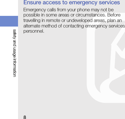 8safety and usage informationEnsure access to emergency servicesEmergency calls from your phone may not be possible in some areas or circumstances. Before travelling in remote or undeveloped areas, plan an alternate method of contacting emergency services personnel.