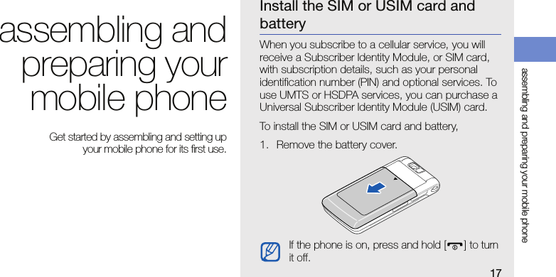 17assembling and preparing your mobile phoneassembling andpreparing yourmobile phone Get started by assembling and setting up your mobile phone for its first use.Install the SIM or USIM card and batteryWhen you subscribe to a cellular service, you will receive a Subscriber Identity Module, or SIM card, with subscription details, such as your personal identification number (PIN) and optional services. To use UMTS or HSDPA services, you can purchase a Universal Subscriber Identity Module (USIM) card.To install the SIM or USIM card and battery,1. Remove the battery cover.If the phone is on, press and hold [] to turn it off.