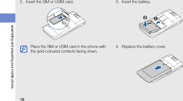 18assembling and preparing your mobile phone2. Insert the SIM or USIM card. 3. Insert the battery.4. Replace the battery cover.Place the SIM or USIM card in the phone with the gold-coloured contacts facing down.