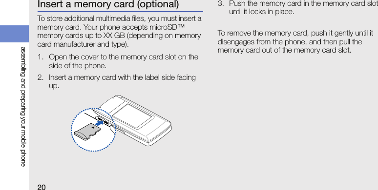 20assembling and preparing your mobile phoneInsert a memory card (optional)To store additional multimedia files, you must insert a memory card. Your phone accepts microSD™ memory cards up to XX GB (depending on memory card manufacturer and type).1. Open the cover to the memory card slot on the side of the phone.2. Insert a memory card with the label side facing up.3. Push the memory card in the memory card slot until it locks in place.To remove the memory card, push it gently until it disengages from the phone, and then pull the memory card out of the memory card slot.