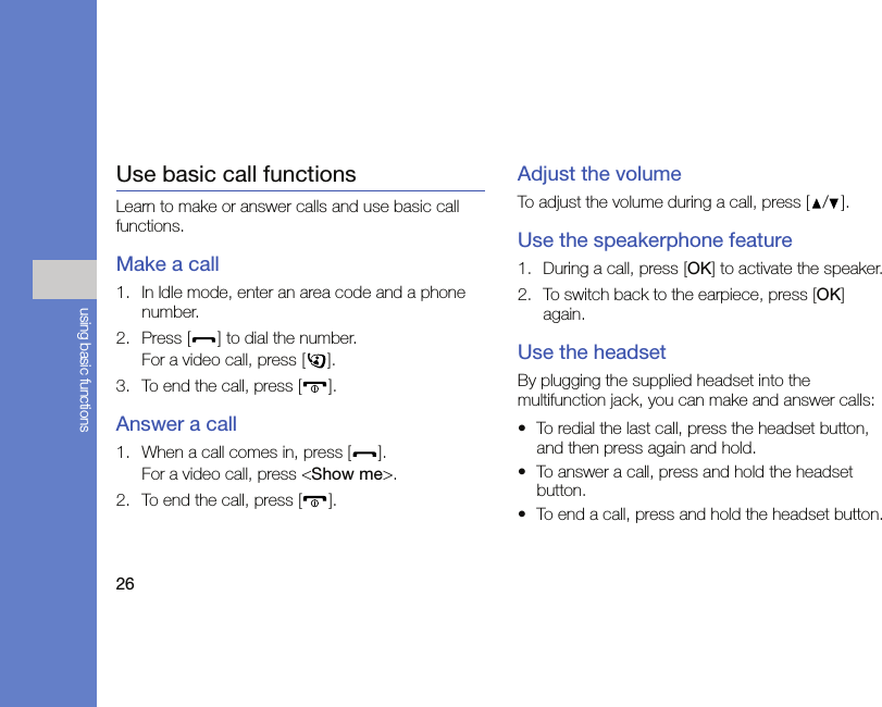 26using basic functionsUse basic call functionsLearn to make or answer calls and use basic call functions.Make a call1. In Idle mode, enter an area code and a phone number.2. Press [ ] to dial the number.For a video call, press [ ].3. To end the call, press [ ]. Answer a call1. When a call comes in, press [ ].For a video call, press &lt;Show me&gt;.2. To end the call, press [ ].Adjust the volumeTo adjust the volume during a call, press [ / ].Use the speakerphone feature1. During a call, press [OK] to activate the speaker.2. To switch back to the earpiece, press [OK] again.Use the headsetBy plugging the supplied headset into the multifunction jack, you can make and answer calls:• To redial the last call, press the headset button, and then press again and hold.• To answer a call, press and hold the headset button.• To end a call, press and hold the headset button.