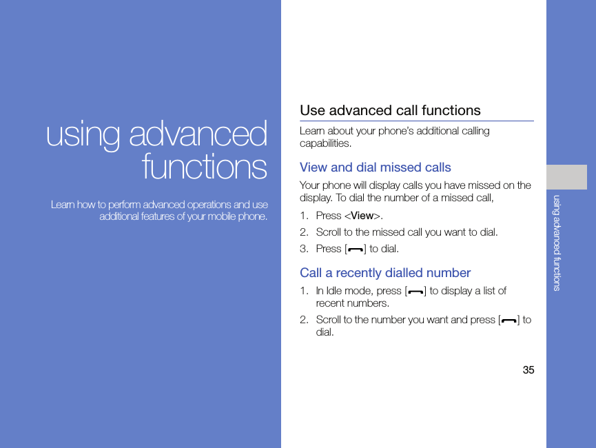35using advanced functionsusing advancedfunctions Learn how to perform advanced operations and useadditional features of your mobile phone.Use advanced call functionsLearn about your phone’s additional calling capabilities. View and dial missed callsYour phone will display calls you have missed on the display. To dial the number of a missed call,1. Press &lt;View&gt;.2. Scroll to the missed call you want to dial.3. Press [ ] to dial.Call a recently dialled number1. In Idle mode, press [ ] to display a list of recent numbers.2. Scroll to the number you want and press [ ] to dial.