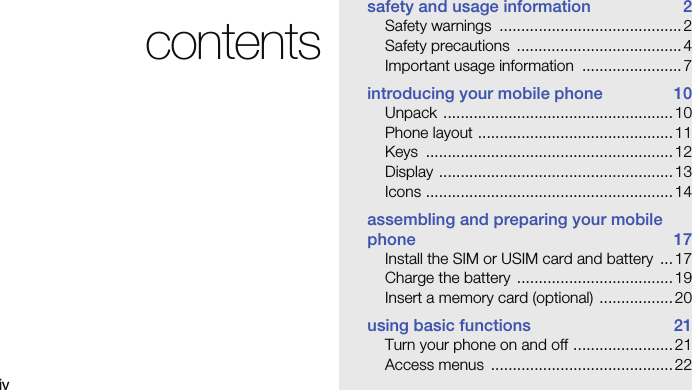 ivcontentssafety and usage information  2Safety warnings  .......................................... 2Safety precautions  ...................................... 4Important usage information  ....................... 7introducing your mobile phone  10Unpack ..................................................... 10Phone layout ............................................. 11Keys ......................................................... 12Display ...................................................... 13Icons .........................................................14assembling and preparing your mobile phone 17Install the SIM or USIM card and battery  ...17Charge the battery  .................................... 19Insert a memory card (optional) ................. 20using basic functions  21Turn your phone on and off ....................... 21Access menus  .......................................... 22