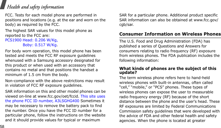 Health and safety information58FCC. Tests for each model phone are performed in positions and locations (e.g. at the ear and worn on the body) as required by the FCC.  The highest SAR values for this model phone as reported to the FCC are: PCS1900 Head: 0.206 W/Kg,              Boby: 0.517 W/Kg.For body worn operation, this model phone has been tested and meets the FCC RF exposure guidelines whenused with a Samsung accessory designated for this product or when used with an accessory that contains no metal and that positions the handset a minimum of 1.5 cm from the body. Non-compliance with the above restrictions may result in violation of FCC RF exposure guidelines.SAR information on this and other model phones can be viewed on-line at www.fcc.gov/oet/fccid. This site uses the phone FCC ID number, A3LSGHG400 Sometimes it may be necessary to remove the battery pack to find the number. Once you have the FCC ID number for a particular phone, follow the instructions on the website and it should provide values for typical or maximum SAR for a particular phone. Additional product specific SAR information can also be obtained at www.fcc.gov/cgb/sar.Consumer Information on Wireless PhonesThe U.S. Food and Drug Administration (FDA) has published a series of Questions and Answers for consumers relating to radio frequency (RF) exposure from wireless phones. The FDA publication includes the following information:What kinds of phones are the subject of this update?The term wireless phone refers here to hand-held wireless phones with built-in antennas, often called “cell,” “mobile,” or “PCS” phones. These types of wireless phones can expose the user to measurable radio frequency energy (RF) because of the short distance between the phone and the user&apos;s head. These RF exposures are limited by Federal Communications Commission safety guidelines that were developed with the advice of FDA and other federal health and safety agencies. When the phone is located at greater 