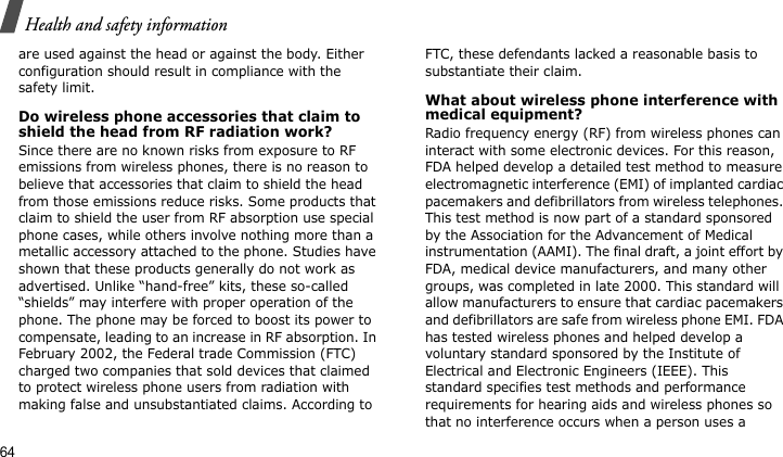 Health and safety information64are used against the head or against the body. Either configuration should result in compliance with the safety limit.Do wireless phone accessories that claim to shield the head from RF radiation work?Since there are no known risks from exposure to RF emissions from wireless phones, there is no reason to believe that accessories that claim to shield the head from those emissions reduce risks. Some products that claim to shield the user from RF absorption use special phone cases, while others involve nothing more than a metallic accessory attached to the phone. Studies have shown that these products generally do not work as advertised. Unlike “hand-free” kits, these so-called “shields” may interfere with proper operation of the phone. The phone may be forced to boost its power to compensate, leading to an increase in RF absorption. In February 2002, the Federal trade Commission (FTC) charged two companies that sold devices that claimed to protect wireless phone users from radiation with making false and unsubstantiated claims. According to FTC, these defendants lacked a reasonable basis to substantiate their claim.What about wireless phone interference with medical equipment?Radio frequency energy (RF) from wireless phones can interact with some electronic devices. For this reason, FDA helped develop a detailed test method to measure electromagnetic interference (EMI) of implanted cardiac pacemakers and defibrillators from wireless telephones. This test method is now part of a standard sponsored by the Association for the Advancement of Medical instrumentation (AAMI). The final draft, a joint effort by FDA, medical device manufacturers, and many other groups, was completed in late 2000. This standard will allow manufacturers to ensure that cardiac pacemakers and defibrillators are safe from wireless phone EMI. FDA has tested wireless phones and helped develop a voluntary standard sponsored by the Institute of Electrical and Electronic Engineers (IEEE). This standard specifies test methods and performance requirements for hearing aids and wireless phones so that no interference occurs when a person uses a 