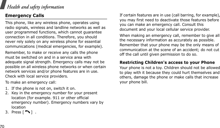 Health and safety information70Emergency CallsThis phone, like any wireless phone, operates using radio signals, wireless and landline networks as well as user programmed functions, which cannot guarantee connection in all conditions. Therefore, you should never rely solely on any wireless phone for essential communications (medical emergencies, for example).Remember, to make or receive any calls the phone must be switched on and in a service area with adequate signal strength. Emergency calls may not be possible on all wireless phone networks or when certain network services and/or phone features are in use. Check with local service providers.To make an emergency call:1. If the phone is not on, switch it on.2. Key in the emergency number for your present location (for example. 911 or other official emergency number). Emergency numbers vary by location3. Press [ ]  .If certain features are in use (call barring, for example), you may first need to deactivate those features before you can make an emergency call. Consult this document and your local cellular service provider.When making an emergency call, remember to give all the necessary information as accurately as possible. Remember that your phone may be the only means of communication at the scene of an accident; do not cut off the call until given permission to do so.Restricting Children&apos;s access to your PhoneYour phone is not a toy. Children should not be allowed to play with it because they could hurt themselves and others, damage the phone or make calls that increase your phone bill.