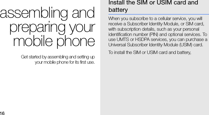 16assembling andpreparing yourmobile phone Get started by assembling and setting up your mobile phone for its first use.Install the SIM or USIM card and batteryWhen you subscribe to a cellular service, you will receive a Subscriber Identity Module, or SIM card, with subscription details, such as your personal identification number (PIN) and optional services. To use UMTS or HSDPA services, you can purchase a Universal Subscriber Identity Module (USIM) card.To install the SIM or USIM card and battery,