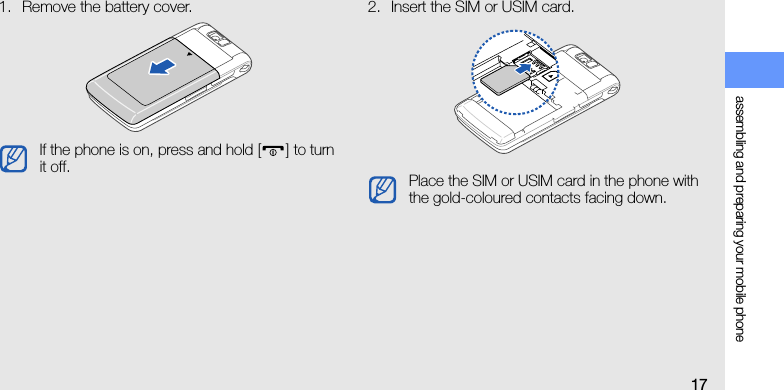 assembling and preparing your mobile phone171. Remove the battery cover. 2. Insert the SIM or USIM card.If the phone is on, press and hold [] to turn it off. Place the SIM or USIM card in the phone with the gold-coloured contacts facing down.