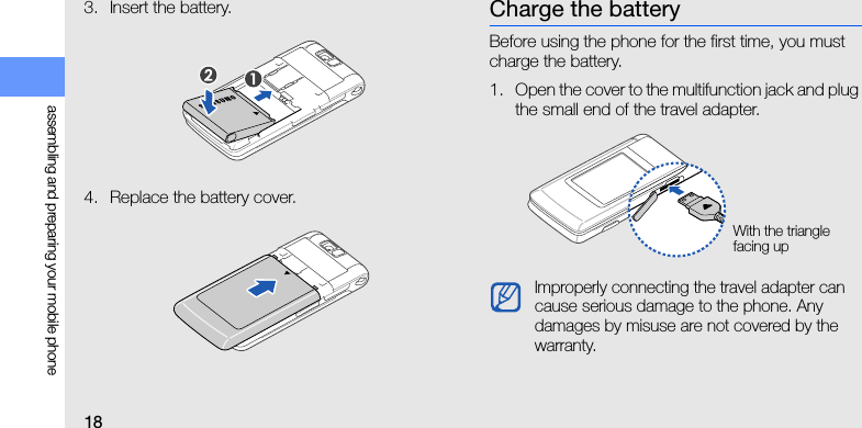 18assembling and preparing your mobile phone3. Insert the battery.4. Replace the battery cover.Charge the batteryBefore using the phone for the first time, you must charge the battery.1. Open the cover to the multifunction jack and plug the small end of the travel adapter.Improperly connecting the travel adapter can cause serious damage to the phone. Any damages by misuse are not covered by the warranty.With the triangle facing up
