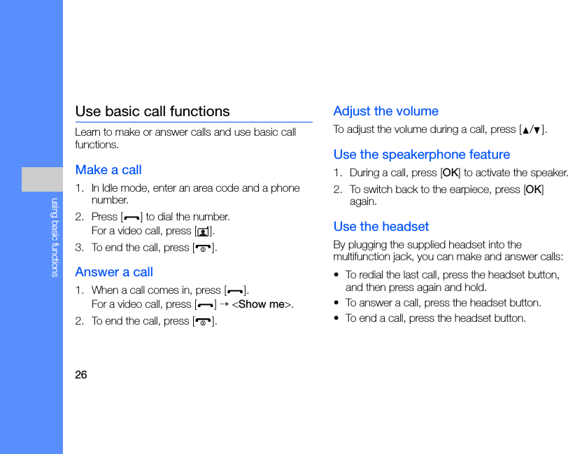 26using basic functionsUse basic call functionsLearn to make or answer calls and use basic call functions.Make a call1. In Idle mode, enter an area code and a phone number.2. Press [ ] to dial the number.For a video call, press [ ].3. To end the call, press [ ]. Answer a call1. When a call comes in, press [ ].For a video call, press [ ] → &lt;Show me&gt;.2. To end the call, press [ ].Adjust the volumeTo adjust the volume during a call, press [ / ].Use the speakerphone feature1. During a call, press [OK] to activate the speaker.2. To switch back to the earpiece, press [OK] again.Use the headsetBy plugging the supplied headset into the multifunction jack, you can make and answer calls:• To redial the last call, press the headset button, and then press again and hold.• To answer a call, press the headset button.• To end a call, press the headset button.