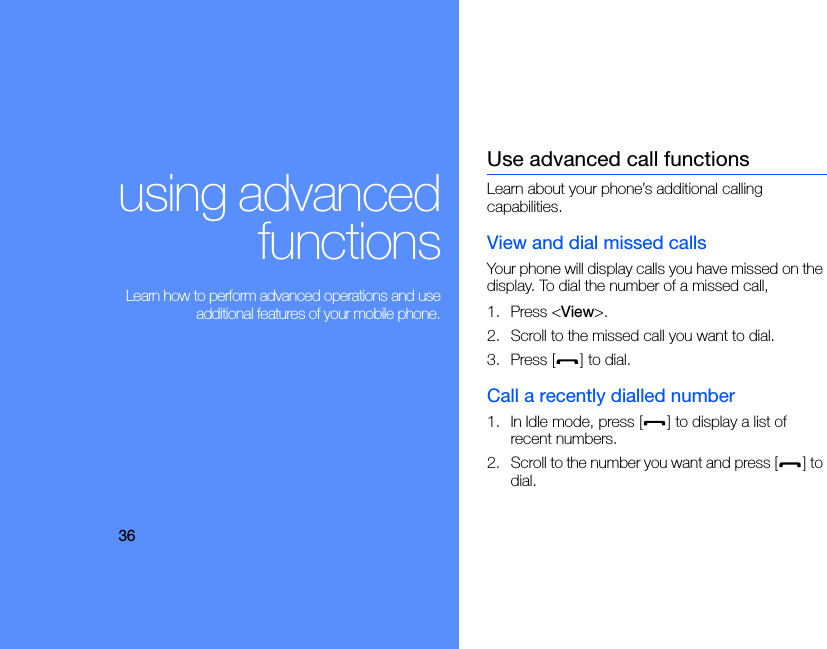 36using advancedfunctions Learn how to perform advanced operations and useadditional features of your mobile phone.Use advanced call functionsLearn about your phone’s additional calling capabilities. View and dial missed callsYour phone will display calls you have missed on the display. To dial the number of a missed call,1. Press &lt;View&gt;.2. Scroll to the missed call you want to dial.3. Press [ ] to dial.Call a recently dialled number1. In Idle mode, press [ ] to display a list of recent numbers.2. Scroll to the number you want and press [ ] to dial.