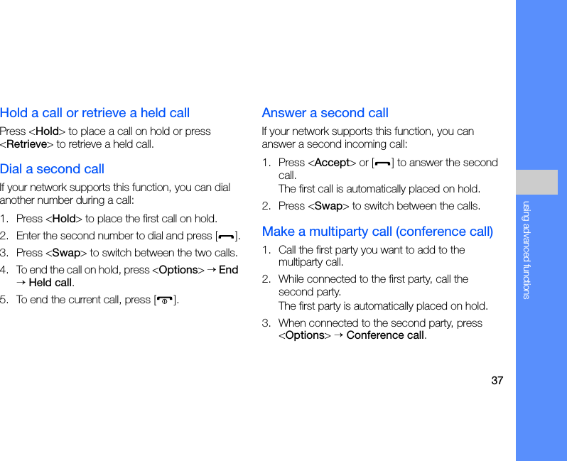 37using advanced functionsHold a call or retrieve a held callPress &lt;Hold&gt; to place a call on hold or press &lt;Retrieve&gt; to retrieve a held call.Dial a second callIf your network supports this function, you can dial another number during a call:1. Press &lt;Hold&gt; to place the first call on hold.2. Enter the second number to dial and press [ ].3. Press &lt;Swap&gt; to switch between the two calls.4. To end the call on hold, press &lt;Options&gt; → End → Held call.5. To end the current call, press [ ].Answer a second callIf your network supports this function, you can answer a second incoming call:1. Press &lt;Accept&gt; or [ ] to answer the second call.The first call is automatically placed on hold.2. Press &lt;Swap&gt; to switch between the calls.Make a multiparty call (conference call)1. Call the first party you want to add to the multiparty call.2. While connected to the first party, call the second party.The first party is automatically placed on hold.3. When connected to the second party, press &lt;Options&gt; → Conference call.