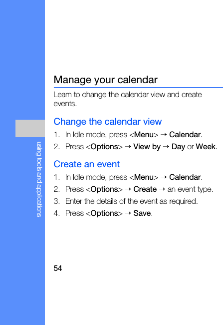 54using tools and applicationsManage your calendarLearn to change the calendar view and create events.Change the calendar view1. In Idle mode, press &lt;Menu&gt; → Calendar.2. Press &lt;Options&gt; → View by → Day or Week.Create an event1. In Idle mode, press &lt;Menu&gt; → Calendar.2. Press &lt;Options&gt; → Create → an event type.3. Enter the details of the event as required.4. Press &lt;Options&gt; → Save.
