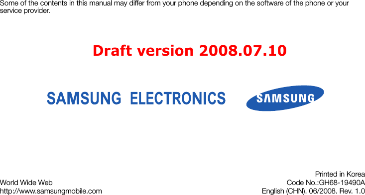 Some of the contents in this manual may differ from your phone depending on the software of the phone or your service provider.World Wide Webhttp://www.samsungmobile.comPrinted in KoreaCode No.:GH68-19490AEnglish (CHN). 06/2008. Rev. 1.0Draft version 2008.07.10