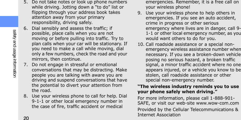 20safety and usage information5. Do not take notes or look up phone numbers while driving. Jotting down a “to do” list or flipping through your address book takes attention away from your primary responsibility, driving safely.6. Dial sensibly and assess the traffic; if possible, place calls when you are not moving or before pulling into traffic. Try to plan calls when your car will be stationary. If you need to make a call while moving, dial only a few numbers, check the road and your mirrors, then continue.7. Do not engage in stressful or emotional conversations that may be distracting. Make people you are talking with aware you are driving and suspend conversations that have the potential to divert your attention from the road.8. Use your wireless phone to call for help. Dial 9-1-1 or other local emergency number in the case of fire, traffic accident or medical emergencies. Remember, it is a free call on your wireless phone!9. Use your wireless phone to help others in emergencies. If you see an auto accident, crime in progress or other serious emergency where lives are in danger, call 9-1-1 or other local emergency number, as you would want others to do for you.10. Call roadside assistance or a special non-emergency wireless assistance number when necessary. If you see a broken-down vehicle posing no serious hazard, a broken traffic signal, a minor traffic accident where no one appears injured, or a vehicle you know to be stolen, call roadside assistance or other special non-emergency number.“The wireless industry reminds you to use your phone safely when driving.”For more information, please call 1-888-901-SAFE, or visit our web-site www.wow-com.comProvided by the Cellular Telecommunications &amp; Internet Association