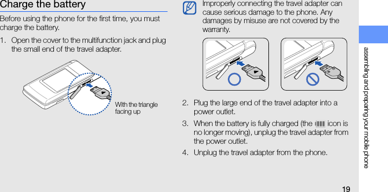 assembling and preparing your mobile phone19Charge the batteryBefore using the phone for the first time, you must charge the battery.1. Open the cover to the multifunction jack and plug the small end of the travel adapter.2. Plug the large end of the travel adapter into a power outlet.3. When the battery is fully charged (the   icon is no longer moving), unplug the travel adapter from the power outlet.4. Unplug the travel adapter from the phone.With the triangle facing upImproperly connecting the travel adapter can cause serious damage to the phone. Any damages by misuse are not covered by the warranty.
