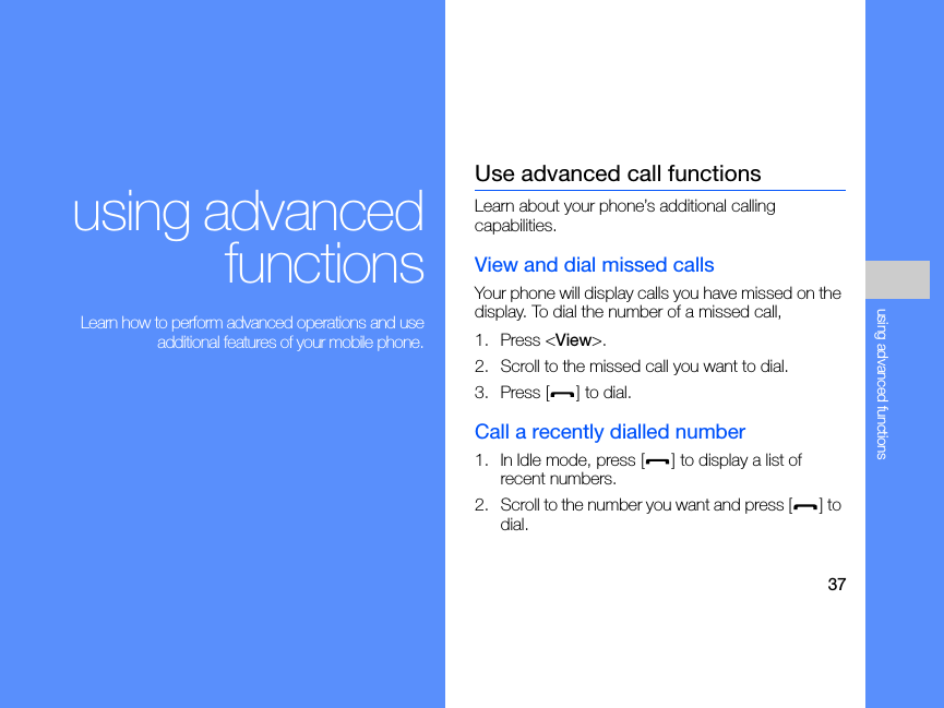 37using advanced functionsusing advancedfunctions Learn how to perform advanced operations and useadditional features of your mobile phone.Use advanced call functionsLearn about your phone’s additional calling capabilities. View and dial missed callsYour phone will display calls you have missed on the display. To dial the number of a missed call,1. Press &lt;View&gt;.2. Scroll to the missed call you want to dial.3. Press [ ] to dial.Call a recently dialled number1. In Idle mode, press [ ] to display a list of recent numbers.2. Scroll to the number you want and press [ ] to dial.