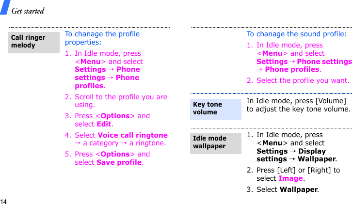 Get started14To chanage the profile properties:1. In Idle mode, press &lt;Menu&gt; and select Settings → Phone settings → Phone profiles.2. Scroll to the profile you are using.3. Press &lt;Options&gt; and select Edit.4. Select Voice call ringtone → a category → a ringtone.5. Press &lt;Options&gt; and select Save profile.Call ringer melodyTo chanage the sound profile:1. In Idle mode, press &lt;Menu&gt; and select Settings → Phone settings → Phone profiles.2. Select the profile you want.In Idle mode, press [Volume] to adjust the key tone volume.1. In Idle mode, press &lt;Menu&gt; and select Settings → Display settings → Wallpaper.2. Press [Left] or [Right] to select Image.3. Select Wallpaper.Key tone volumeIdle mode wallpaper