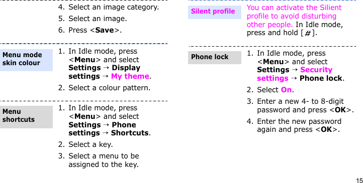 154. Select an image category.5. Select an image.6. Press &lt;Save&gt;.1. In Idle mode, press &lt;Menu&gt; and select Settings → Display settings → My theme.2. Select a colour pattern.1. In Idle mode, press &lt;Menu&gt; and select Settings → Phone settings → Shortcuts.2. Select a key.3. Select a menu to be assigned to the key.Menu mode skin colourMenu shortcuts You can activate the Silient profile to avoid disturbing other people. In Idle mode, press and hold [ ].1. In Idle mode, press &lt;Menu&gt; and select Settings → Security settings → Phone lock.2. Select On.3. Enter a new 4- to 8-digit password and press &lt;OK&gt;.4. Enter the new password again and press &lt;OK&gt;.Silent profilePhone lock