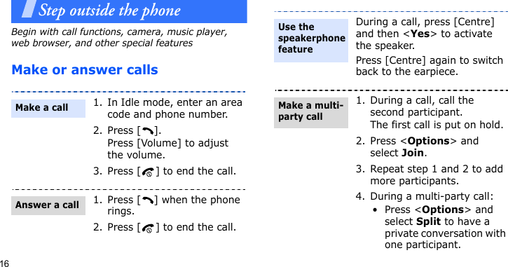 16Step outside the phoneBegin with call functions, camera, music player, web browser, and other special featuresMake or answer calls1. In Idle mode, enter an area code and phone number.2. Press [ ].Press [Volume] to adjust the volume.3. Press [ ] to end the call.1. Press [ ] when the phone rings.2. Press [ ] to end the call.Make a callAnswer a callDuring a call, press [Centre] and then &lt;Yes&gt; to activate the speaker.Press [Centre] again to switch back to the earpiece.1. During a call, call the second participant.The first call is put on hold.2. Press &lt;Options&gt; and select Join.3. Repeat step 1 and 2 to add more participants.4. During a multi-party call:•Press &lt;Options&gt; and select Split to have a private conversation with one participant.Use the speakerphone featureMake a multi-party call