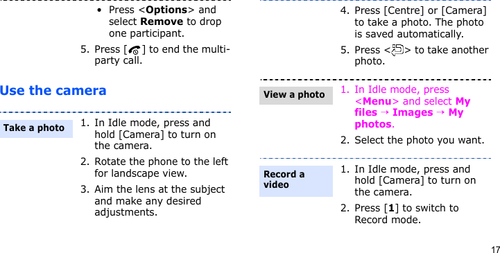 17Use the camera•Press &lt;Options&gt; and select Remove to drop one participant.5. Press [ ] to end the multi-party call.1. In Idle mode, press and hold [Camera] to turn on the camera.2. Rotate the phone to the left for landscape view.3. Aim the lens at the subject and make any desired adjustments.Take a photo4. Press [Centre] or [Camera] to take a photo. The photo is saved automatically.5. Press &lt; &gt; to take another photo.1. In Idle mode, press &lt;Menu&gt; and select My files → Images → My photos.2. Select the photo you want.1. In Idle mode, press and hold [Camera] to turn on the camera.2. Press [1] to switch to Record mode.View a photoRecord a video