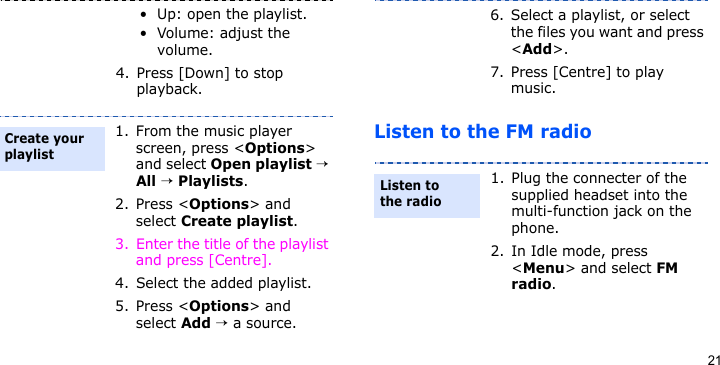 21Listen to the FM radio• Up: open the playlist.• Volume: adjust the volume.4. Press [Down] to stop playback.1. From the music player screen, press &lt;Options&gt; and select Open playlist → All → Playlists.2. Press &lt;Options&gt; and select Create playlist.3. Enter the title of the playlist and press [Centre].4. Select the added playlist.5. Press &lt;Options&gt; and select Add → a source.Create your playlist6. Select a playlist, or select the files you want and press &lt;Add&gt;.7. Press [Centre] to play music.1. Plug the connecter of the supplied headset into the multi-function jack on the phone.2. In Idle mode, press &lt;Menu&gt; and select FM radio.Listen to the radio