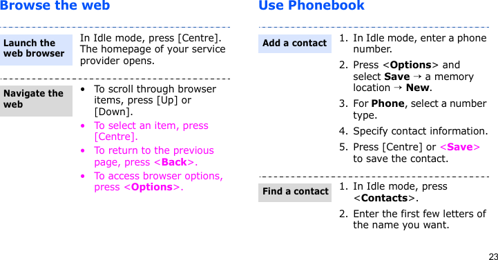 23Browse the web Use PhonebookIn Idle mode, press [Centre]. The homepage of your service provider opens.• To scroll through browser items, press [Up] or [Down].• To select an item, press [Centre].• To return to the previous page, press &lt;Back&gt;.• To access browser options, press &lt;Options&gt;.Launch the web browserNavigate the web1. In Idle mode, enter a phone number. 2. Press &lt;Options&gt; and select Save → a memory location → New.3. For Phone, select a number type.4. Specify contact information.5. Press [Centre] or &lt;Save&gt; to save the contact.1. In Idle mode, press &lt;Contacts&gt;.2. Enter the first few letters of the name you want.Add a contactFind a contact
