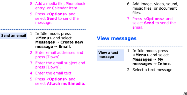 25View messages8. Add a media file, Phonebook entry, or Calendar item.9. Press &lt;Options&gt; and select Send to send the message.1. In Idle mode, press &lt;Menu&gt; and select Messages → Create new message → Email.2. Enter email addresses and press [Down].3. Enter the email subject and press [Down].4. Enter the email text.5. Press &lt;Options&gt; and select Attach multimedia.Send an email6. Add image, video, sound, music files, or document files.7. Press &lt;Options&gt; and select Send to send the email.1. In Idle mode, press &lt;Menu&gt; and select Messages → My messages → Inbox.2. Select a text message.View a text message