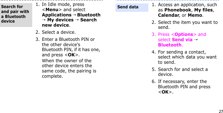 271. In Idle mode, press &lt;Menu&gt; and select Applications → Bluetooth → My devices → Search new device.2. Select a device.3. Enter a Bluetooth PIN or the other device’s Bluetooth PIN, if it has one, and press &lt;OK&gt;. When the owner of the other device enters the same code, the pairing is complete.Search for and pair with a Bluetooth device1. Access an application, such as Phonebook, My files, Calendar, or Memo.2. Select the item you want to send.3. Press &lt;Options&gt; and select Send via → Bluetooth.4. For sending a contact, select which data you want to send.5. Search for and select a device.6. If necessary, enter the Bluetooth PIN and press &lt;OK&gt;.Send data