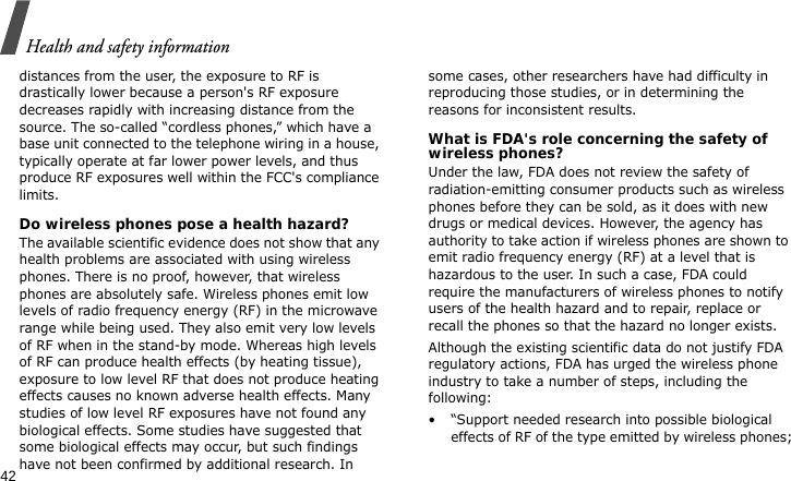 Health and safety information42distances from the user, the exposure to RF is drastically lower because a person&apos;s RF exposure decreases rapidly with increasing distance from the source. The so-called “cordless phones,” which have a base unit connected to the telephone wiring in a house, typically operate at far lower power levels, and thus produce RF exposures well within the FCC&apos;s compliance limits.Do wireless phones pose a health hazard?The available scientific evidence does not show that any health problems are associated with using wireless phones. There is no proof, however, that wireless phones are absolutely safe. Wireless phones emit low levels of radio frequency energy (RF) in the microwave range while being used. They also emit very low levels of RF when in the stand-by mode. Whereas high levels of RF can produce health effects (by heating tissue), exposure to low level RF that does not produce heating effects causes no known adverse health effects. Many studies of low level RF exposures have not found any biological effects. Some studies have suggested that some biological effects may occur, but such findings have not been confirmed by additional research. In some cases, other researchers have had difficulty in reproducing those studies, or in determining the reasons for inconsistent results.What is FDA&apos;s role concerning the safety of wireless phones?Under the law, FDA does not review the safety of radiation-emitting consumer products such as wireless phones before they can be sold, as it does with new drugs or medical devices. However, the agency has authority to take action if wireless phones are shown to emit radio frequency energy (RF) at a level that is hazardous to the user. In such a case, FDA could require the manufacturers of wireless phones to notify users of the health hazard and to repair, replace or recall the phones so that the hazard no longer exists.Although the existing scientific data do not justify FDA regulatory actions, FDA has urged the wireless phone industry to take a number of steps, including the following:• “Support needed research into possible biological effects of RF of the type emitted by wireless phones;