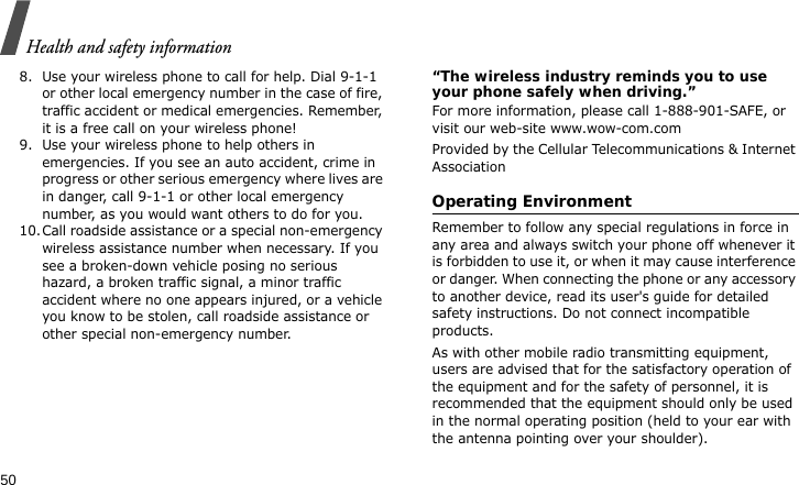 Health and safety information508. Use your wireless phone to call for help. Dial 9-1-1 or other local emergency number in the case of fire, traffic accident or medical emergencies. Remember, it is a free call on your wireless phone!9. Use your wireless phone to help others in emergencies. If you see an auto accident, crime in progress or other serious emergency where lives are in danger, call 9-1-1 or other local emergency number, as you would want others to do for you.10.Call roadside assistance or a special non-emergency wireless assistance number when necessary. If you see a broken-down vehicle posing no serious hazard, a broken traffic signal, a minor traffic accident where no one appears injured, or a vehicle you know to be stolen, call roadside assistance or other special non-emergency number.“The wireless industry reminds you to use your phone safely when driving.”For more information, please call 1-888-901-SAFE, or visit our web-site www.wow-com.comProvided by the Cellular Telecommunications &amp; Internet AssociationOperating EnvironmentRemember to follow any special regulations in force in any area and always switch your phone off whenever it is forbidden to use it, or when it may cause interference or danger. When connecting the phone or any accessory to another device, read its user&apos;s guide for detailed safety instructions. Do not connect incompatible products.As with other mobile radio transmitting equipment, users are advised that for the satisfactory operation of the equipment and for the safety of personnel, it is recommended that the equipment should only be used in the normal operating position (held to your ear with the antenna pointing over your shoulder).