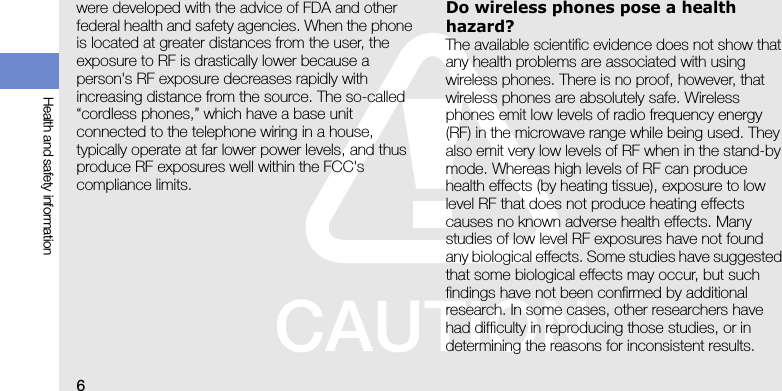 6Health and safety informationwere developed with the advice of FDA and other federal health and safety agencies. When the phone is located at greater distances from the user, the exposure to RF is drastically lower because a person&apos;s RF exposure decreases rapidly with increasing distance from the source. The so-called “cordless phones,” which have a base unit connected to the telephone wiring in a house, typically operate at far lower power levels, and thus produce RF exposures well within the FCC&apos;s compliance limits.Do wireless phones pose a health hazard?The available scientific evidence does not show that any health problems are associated with using wireless phones. There is no proof, however, that wireless phones are absolutely safe. Wireless phones emit low levels of radio frequency energy (RF) in the microwave range while being used. They also emit very low levels of RF when in the stand-by mode. Whereas high levels of RF can produce health effects (by heating tissue), exposure to low level RF that does not produce heating effects causes no known adverse health effects. Many studies of low level RF exposures have not found any biological effects. Some studies have suggested that some biological effects may occur, but such findings have not been confirmed by additional research. In some cases, other researchers have had difficulty in reproducing those studies, or in determining the reasons for inconsistent results.