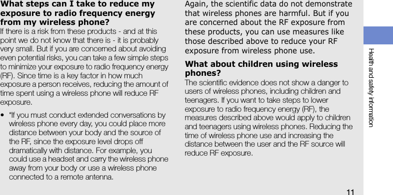 Health and safety information11What steps can I take to reduce my exposure to radio frequency energy from my wireless phone?If there is a risk from these products - and at this point we do not know that there is - it is probably very small. But if you are concerned about avoiding even potential risks, you can take a few simple steps to minimize your exposure to radio frequency energy (RF). Since time is a key factor in how much exposure a person receives, reducing the amount of time spent using a wireless phone will reduce RF exposure.• “If you must conduct extended conversations by wireless phone every day, you could place more distance between your body and the source of the RF, since the exposure level drops off dramatically with distance. For example, you could use a headset and carry the wireless phone away from your body or use a wireless phone connected to a remote antenna.Again, the scientific data do not demonstrate that wireless phones are harmful. But if you are concerned about the RF exposure from these products, you can use measures like those described above to reduce your RF exposure from wireless phone use.What about children using wireless phones?The scientific evidence does not show a danger to users of wireless phones, including children and teenagers. If you want to take steps to lower exposure to radio frequency energy (RF), the measures described above would apply to children and teenagers using wireless phones. Reducing the time of wireless phone use and increasing the distance between the user and the RF source will reduce RF exposure.