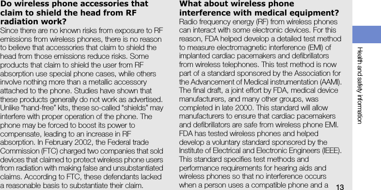 Health and safety information13Do wireless phone accessories that claim to shield the head from RF radiation work?Since there are no known risks from exposure to RF emissions from wireless phones, there is no reason to believe that accessories that claim to shield the head from those emissions reduce risks. Some products that claim to shield the user from RF absorption use special phone cases, while others involve nothing more than a metallic accessory attached to the phone. Studies have shown that these products generally do not work as advertised. Unlike “hand-free” kits, these so-called “shields” may interfere with proper operation of the phone. The phone may be forced to boost its power to compensate, leading to an increase in RF absorption. In February 2002, the Federal trade Commission (FTC) charged two companies that sold devices that claimed to protect wireless phone users from radiation with making false and unsubstantiated claims. According to FTC, these defendants lacked a reasonable basis to substantiate their claim.What about wireless phone interference with medical equipment?Radio frequency energy (RF) from wireless phones can interact with some electronic devices. For this reason, FDA helped develop a detailed test method to measure electromagnetic interference (EMI) of implanted cardiac pacemakers and defibrillators from wireless telephones. This test method is now part of a standard sponsored by the Association for the Advancement of Medical instrumentation (AAMI). The final draft, a joint effort by FDA, medical device manufacturers, and many other groups, was completed in late 2000. This standard will allow manufacturers to ensure that cardiac pacemakers and defibrillators are safe from wireless phone EMI. FDA has tested wireless phones and helped develop a voluntary standard sponsored by the Institute of Electrical and Electronic Engineers (IEEE). This standard specifies test methods and performance requirements for hearing aids and wireless phones so that no interference occurs when a person uses a compatible phone and a 