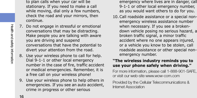 16Health and safety informationto plan calls when your car will be stationary. If you need to make a call while moving, dial only a few numbers, check the road and your mirrors, then continue.7. Do not engage in stressful or emotional conversations that may be distracting. Make people you are talking with aware you are driving and suspend conversations that have the potential to divert your attention from the road.8. Use your wireless phone to call for help. Dial 9-1-1 or other local emergency number in the case of fire, traffic accident or medical emergencies. Remember, it is a free call on your wireless phone!9. Use your wireless phone to help others in emergencies. If you see an auto accident, crime in progress or other serious emergency where lives are in danger, call 9-1-1 or other local emergency number, as you would want others to do for you.10. Call roadside assistance or a special non-emergency wireless assistance number when necessary. If you see a broken-down vehicle posing no serious hazard, a broken traffic signal, a minor traffic accident where no one appears injured, or a vehicle you know to be stolen, call roadside assistance or other special non-emergency number.“The wireless industry reminds you to use your phone safely when driving.”For more information, please call 1-888-901-SAFE, or visit our web-site www.wow-com.comProvided by the Cellular Telecommunications &amp; Internet Association
