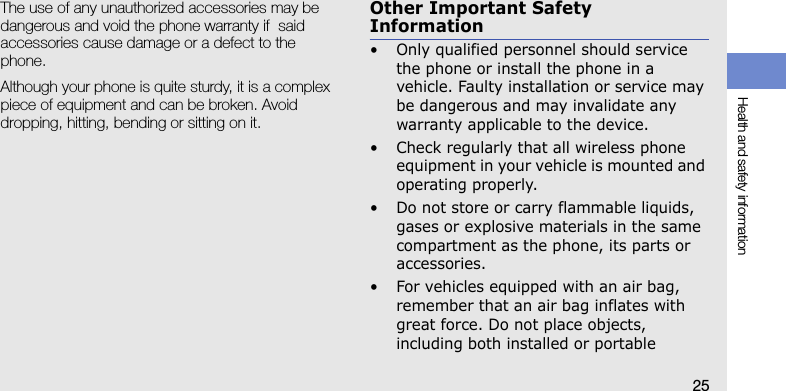 Health and safety information25The use of any unauthorized accessories may be dangerous and void the phone warranty if  said accessories cause damage or a defect to the phone.Although your phone is quite sturdy, it is a complex piece of equipment and can be broken. Avoid dropping, hitting, bending or sitting on it.Other Important Safety Information• Only qualified personnel should service the phone or install the phone in a vehicle. Faulty installation or service may be dangerous and may invalidate any warranty applicable to the device.• Check regularly that all wireless phone equipment in your vehicle is mounted and operating properly.• Do not store or carry flammable liquids, gases or explosive materials in the same compartment as the phone, its parts or accessories.• For vehicles equipped with an air bag, remember that an air bag inflates with great force. Do not place objects, including both installed or portable 