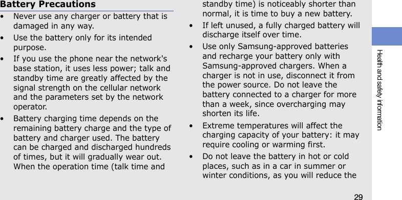 Health and safety information29Battery Precautions• Never use any charger or battery that is damaged in any way.• Use the battery only for its intended purpose.• If you use the phone near the network&apos;s base station, it uses less power; talk and standby time are greatly affected by the signal strength on the cellular network and the parameters set by the network operator.• Battery charging time depends on the remaining battery charge and the type of battery and charger used. The battery can be charged and discharged hundreds of times, but it will gradually wear out. When the operation time (talk time and standby time) is noticeably shorter than normal, it is time to buy a new battery.• If left unused, a fully charged battery will discharge itself over time.• Use only Samsung-approved batteries and recharge your battery only with Samsung-approved chargers. When a charger is not in use, disconnect it from the power source. Do not leave the battery connected to a charger for more than a week, since overcharging may shorten its life.• Extreme temperatures will affect the charging capacity of your battery: it may require cooling or warming first.• Do not leave the battery in hot or cold places, such as in a car in summer or winter conditions, as you will reduce the 