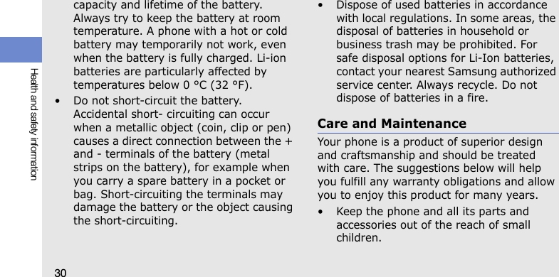 30Health and safety informationcapacity and lifetime of the battery. Always try to keep the battery at room temperature. A phone with a hot or cold battery may temporarily not work, even when the battery is fully charged. Li-ion batteries are particularly affected by temperatures below 0 °C (32 °F).• Do not short-circuit the battery. Accidental short- circuiting can occur when a metallic object (coin, clip or pen) causes a direct connection between the + and - terminals of the battery (metal strips on the battery), for example when you carry a spare battery in a pocket or bag. Short-circuiting the terminals may damage the battery or the object causing the short-circuiting.• Dispose of used batteries in accordance with local regulations. In some areas, the disposal of batteries in household or business trash may be prohibited. For safe disposal options for Li-Ion batteries, contact your nearest Samsung authorized service center. Always recycle. Do not dispose of batteries in a fire.Care and MaintenanceYour phone is a product of superior design and craftsmanship and should be treated with care. The suggestions below will help you fulfill any warranty obligations and allow you to enjoy this product for many years.• Keep the phone and all its parts and accessories out of the reach of small children.