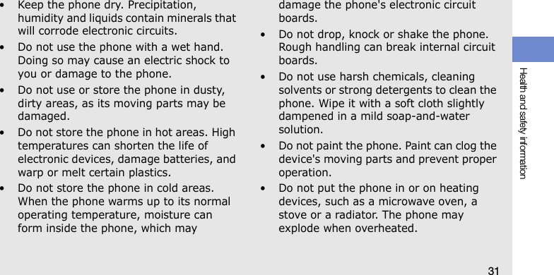 Health and safety information31• Keep the phone dry. Precipitation, humidity and liquids contain minerals that will corrode electronic circuits.• Do not use the phone with a wet hand. Doing so may cause an electric shock to you or damage to the phone.• Do not use or store the phone in dusty, dirty areas, as its moving parts may be damaged.• Do not store the phone in hot areas. High temperatures can shorten the life of electronic devices, damage batteries, and warp or melt certain plastics.• Do not store the phone in cold areas. When the phone warms up to its normal operating temperature, moisture can form inside the phone, which may damage the phone&apos;s electronic circuit boards.• Do not drop, knock or shake the phone. Rough handling can break internal circuit boards.• Do not use harsh chemicals, cleaning solvents or strong detergents to clean the phone. Wipe it with a soft cloth slightly dampened in a mild soap-and-water solution.• Do not paint the phone. Paint can clog the device&apos;s moving parts and prevent proper operation.• Do not put the phone in or on heating devices, such as a microwave oven, a stove or a radiator. The phone may explode when overheated.